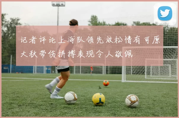 记者评论上海队领先放松情有可原大秋带伤拼搏表现令人敬佩