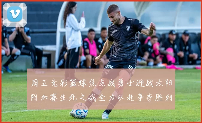 周五竞彩篮球焦点战勇士迎战太阳附加赛生死之战全力以赴争夺胜利