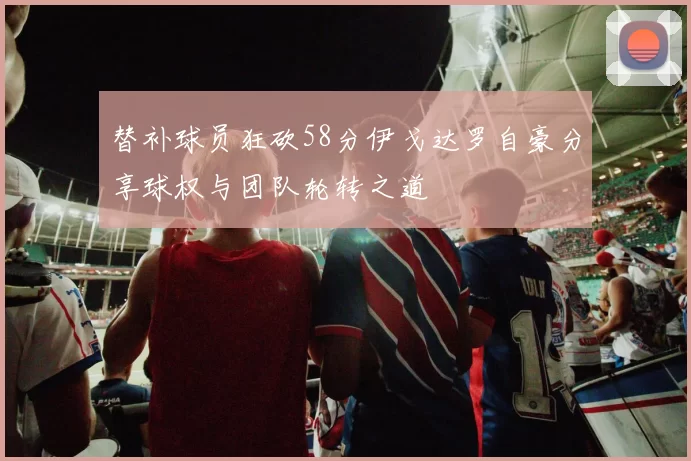 替补球员狂砍58分伊戈达罗自豪分享球权与团队轮转之道