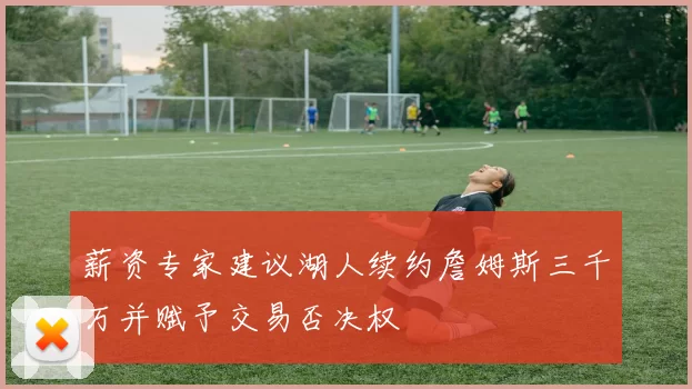 薪资专家建议湖人续约詹姆斯三千万并赋予交易否决权