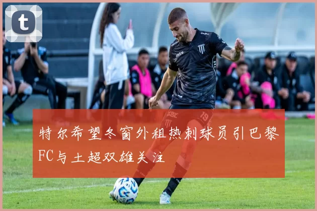 特尔希望冬窗外租热刺球员引巴黎FC与土超双雄关注