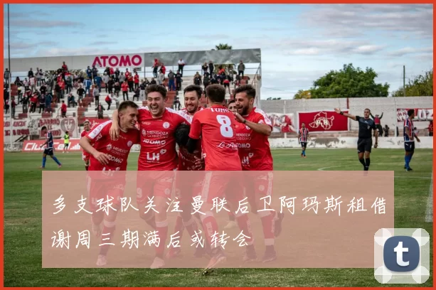 多支球队关注曼联后卫阿玛斯租借谢周三期满后或转会