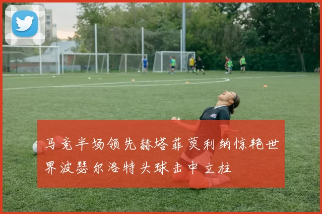 马竞半场领先赫塔菲莫利纳惊艳世界波瑟尔洛特头球击中立柱
