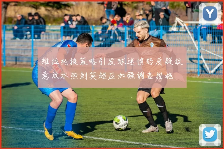 维拉轮换策略引发球迷愤怒质疑故意放水热刺英超应加强调查措施