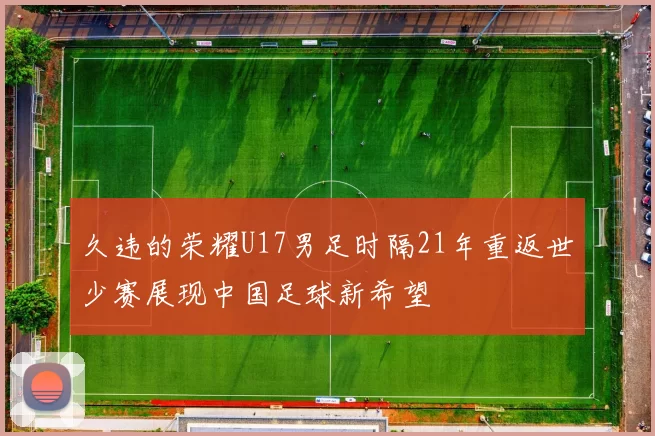 久违的荣耀U17男足时隔21年重返世少赛展现中国足球新希望