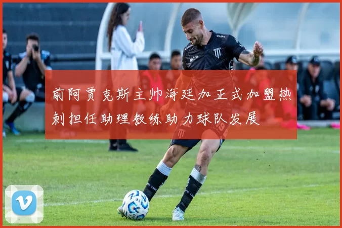 前阿贾克斯主帅海廷加正式加盟热刺担任助理教练助力球队发展