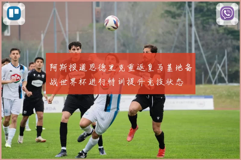 阿斯报道恩德里克重返皇马基地备战世界杯进行特训提升竞技状态
