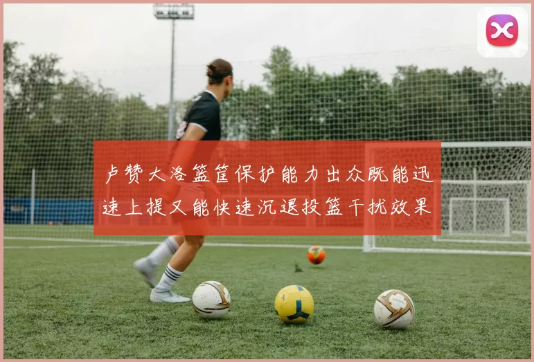 卢赞大洛篮筐保护能力出众既能迅速上提又能快速沉退投篮干扰效果显著