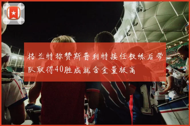 格兰特称赞斯普利特接任教练后带队取得40胜成就含金量极高