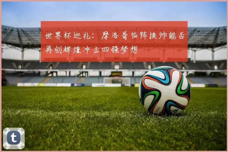 世界杯巡礼：摩洛哥临阵换帅能否再创辉煌冲击四强梦想
