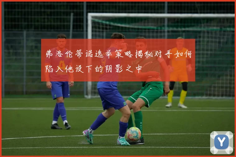 弗洛伦蒂诺选举策略揭秘对手如何陷入他设下的阴影之中
