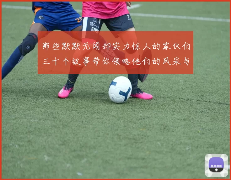 那些默默无闻却实力惊人的家伙们三十个故事带你领略他们的风采与传奇