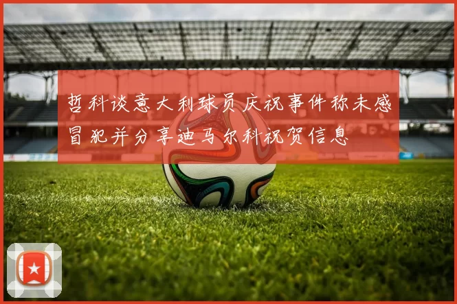 哲科谈意大利球员庆祝事件称未感冒犯并分享迪马尔科祝贺信息