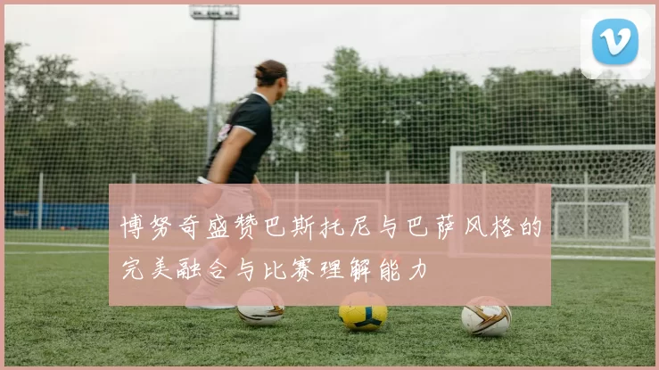 博努奇盛赞巴斯托尼与巴萨风格的完美融合与比赛理解能力