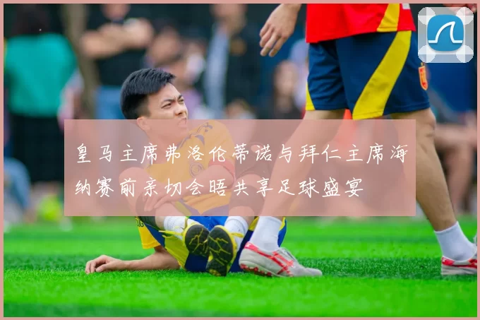 皇马主席弗洛伦蒂诺与拜仁主席海纳赛前亲切会晤共享足球盛宴