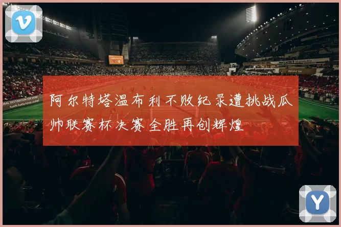 阿尔特塔温布利不败纪录遭挑战瓜帅联赛杯决赛全胜再创辉煌
