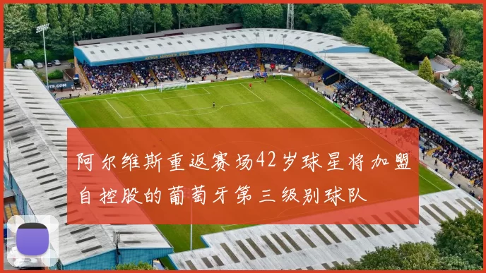 阿尔维斯重返赛场42岁球星将加盟自控股的葡萄牙第三级别球队