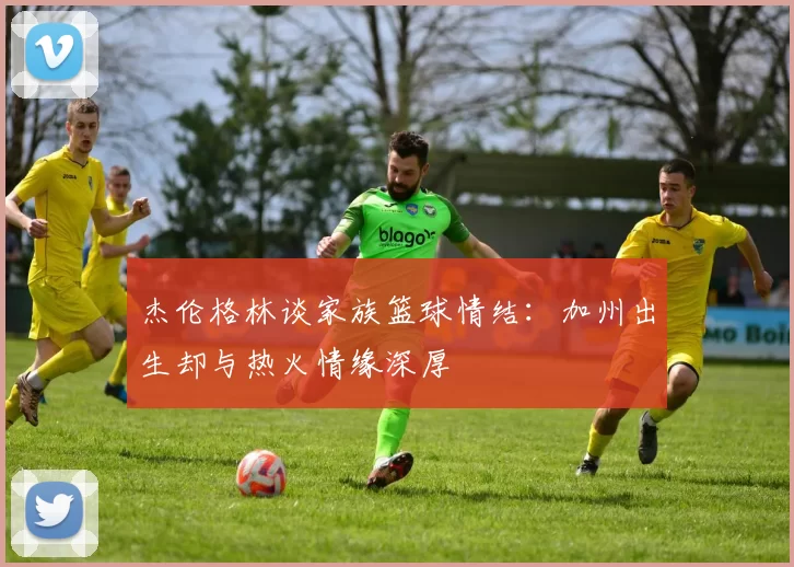 杰伦格林谈家族篮球情结：加州出生却与热火情缘深厚